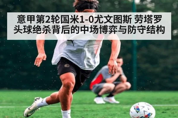 意甲第2轮国米1-0尤文图斯 劳塔罗头球绝杀背后的中场博弈与防守结构